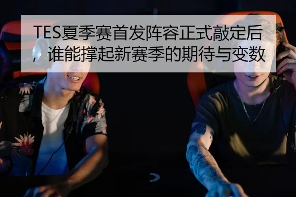 TES夏季赛首发阵容正式敲定后，谁能撑起新赛季的期待与变数